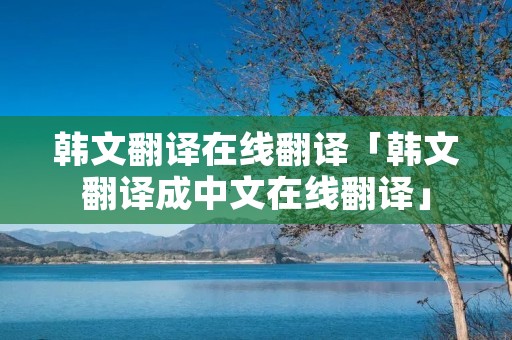 韩文翻译在线翻译「韩文翻译成中文在线翻译」