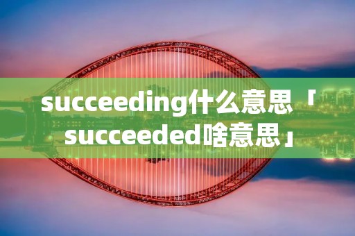 succeeding什么意思「succeeded啥意思」