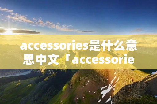 accessories是什么意思中文「accessories的意思中文翻译」 accessories是什么意思中文「accessories的意思中文翻译」