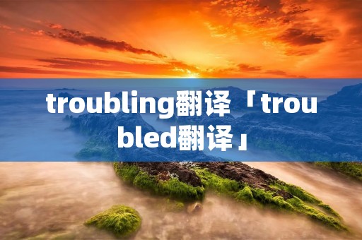 troubling翻译「troubled翻译」