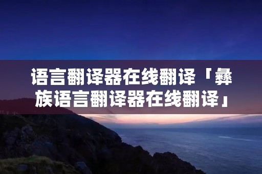 语言翻译器在线翻译「彝族语言翻译器在线翻译」
