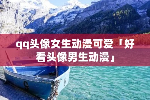 qq头像女生动漫可爱「好看头像男生动漫」