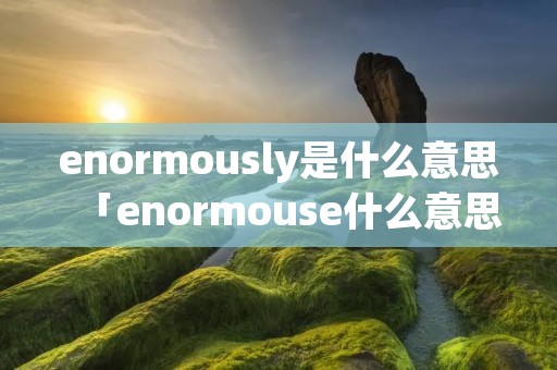 enormously是什么意思「enormouse什么意思」 enormously是什么意思「enormouse什么意思」