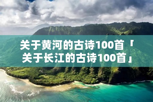 关于黄河的古诗100首「关于长江的古诗100首」