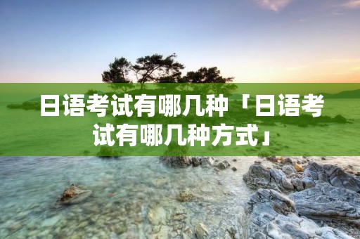 日语考试有哪几种「日语考试有哪几种方式」