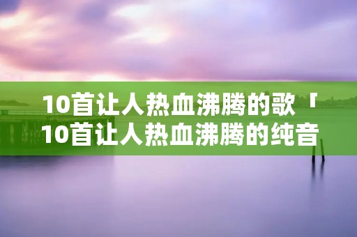 10首让人热血沸腾的歌「10首让人热血沸腾的纯音乐」
