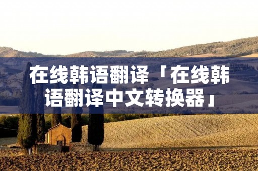 在线韩语翻译「在线韩语翻译中文转换器」 在线韩语翻译「在线韩语翻译中文转换器」