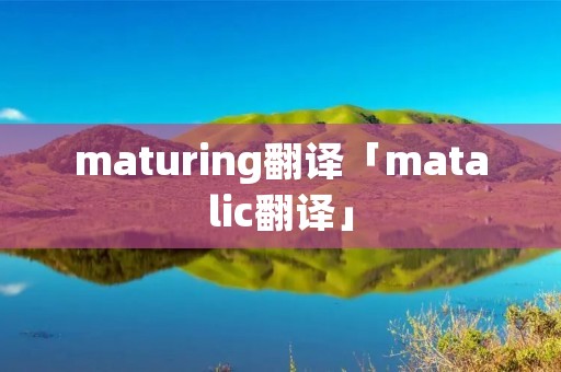 maturing翻译「matalic翻译」