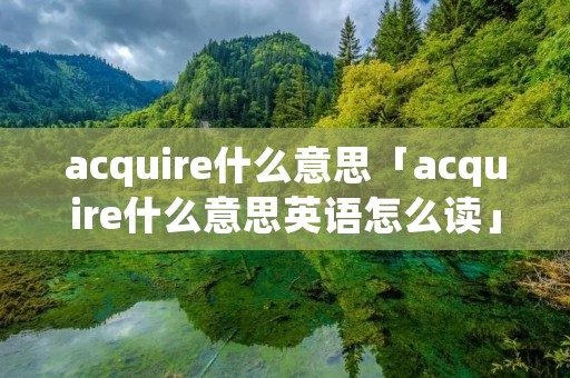 acquire什么意思「acquire什么意思英语怎么读」 acquire什么意思「acquire什么意思英语怎么读」