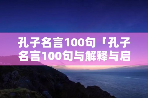 孔子名言100句「孔子名言100句与解释与启示」