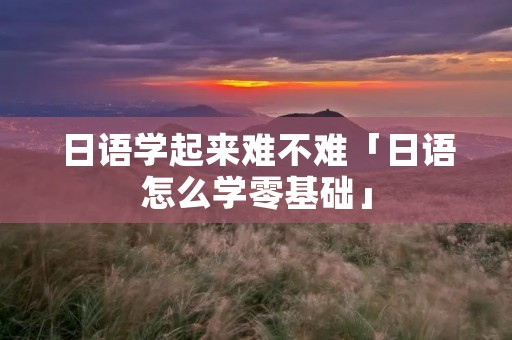 日语学起来难不难「日语怎么学零基础」