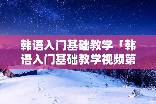 韩语入门基础教学「韩语入门基础教学视频第五课中文版」