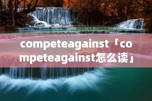 competeagainst「competeagainst怎么读」 competeagainst「competeagainst怎么读」