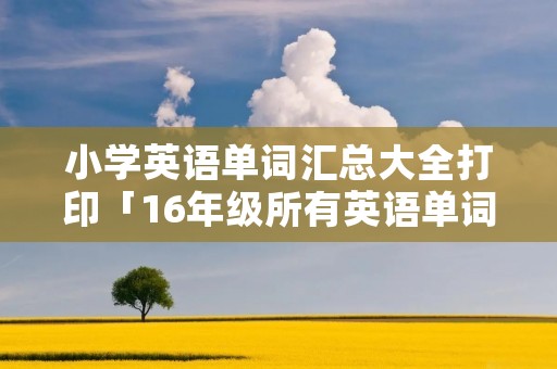 小学英语单词汇总大全打印「16年级所有英语单词」 小学英语单词汇总大全打印「16年级所有英语单词」