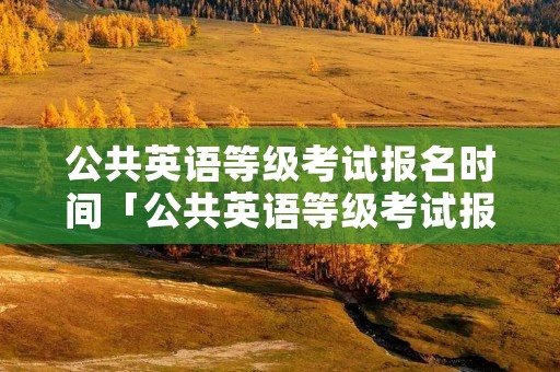 公共英语等级考试报名时间「公共英语等级考试报名时间2022年」