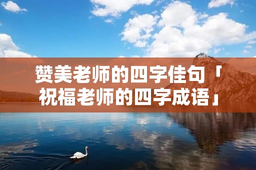 赞美老师的四字佳句「祝福老师的四字成语」