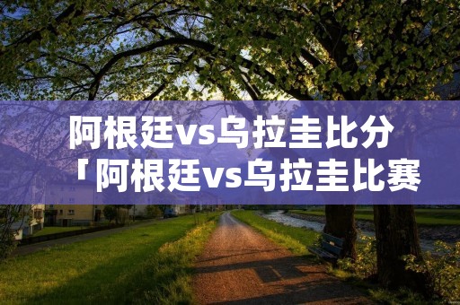 阿根廷vs乌拉圭比分「阿根廷vs乌拉圭比赛场地」