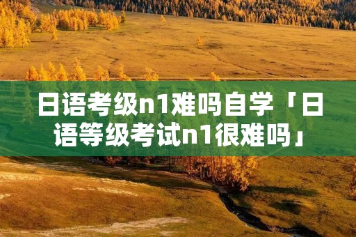 日语考级n1难吗自学「日语等级考试n1很难吗」