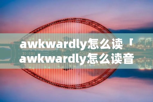 awkwardly怎么读「awkwardly怎么读音」 awkwardly怎么读「awkwardly怎么读音」