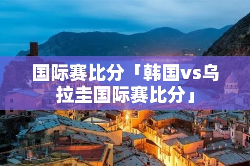 国际赛比分「韩国vs乌拉圭国际赛比分」