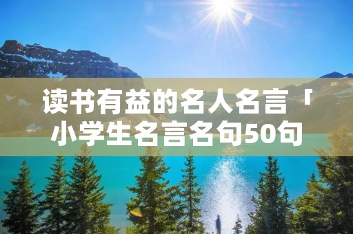读书有益的名人名言「小学生名言名句50句」
