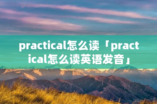 practical怎么读「practical怎么读英语发音」
