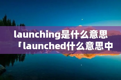 launching是什么意思「launched什么意思中文」