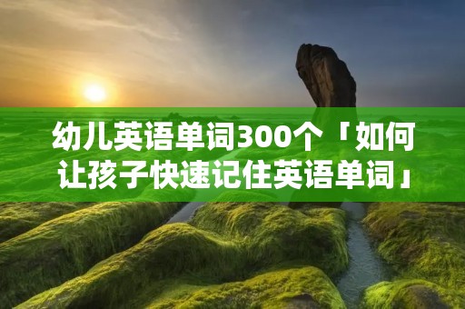 幼儿英语单词300个「如何让孩子快速记住英语单词」