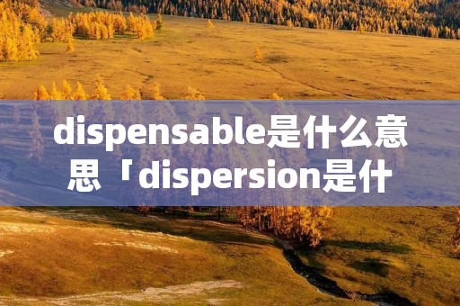 dispensable是什么意思「dispersion是什么意思」 dispensable是什么意思「dispersion是什么意思」