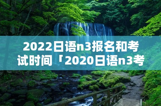 2022日语n3报名和考试时间「2020日语n3考试报名入口」
