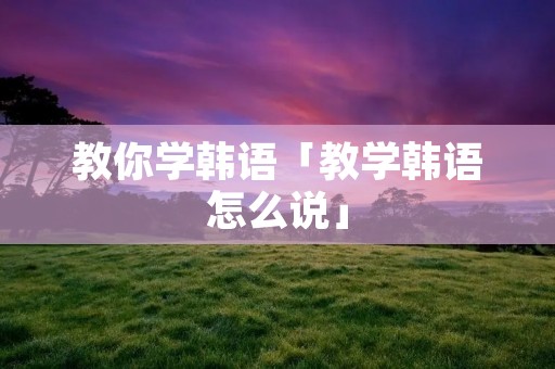 教你学韩语「教学韩语怎么说」