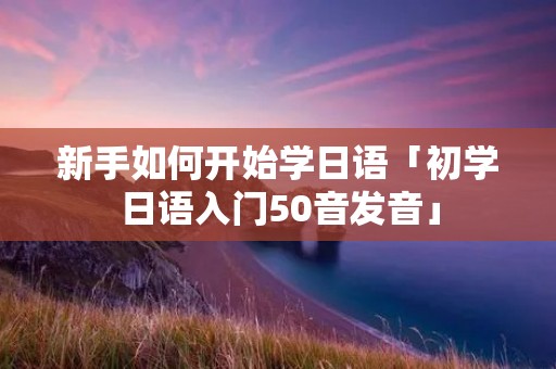 新手如何开始学日语「初学日语入门50音发音」 新手如何开始学日语「初学日语入门50音发音」
