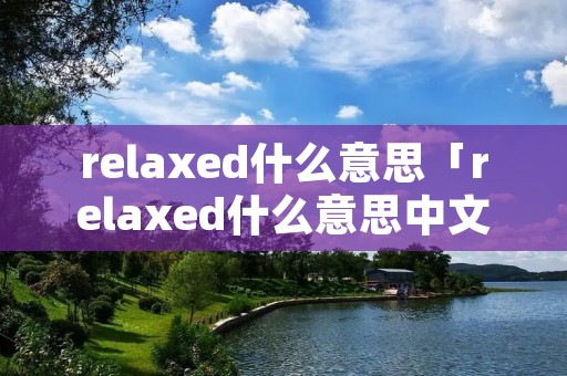 relaxed什么意思「relaxed什么意思中文翻译成为」 relaxed什么意思「relaxed什么意思中文翻译成为」