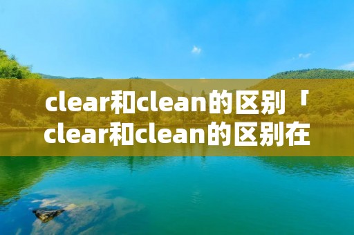 clear和clean的区别「clear和clean的区别在哪里」