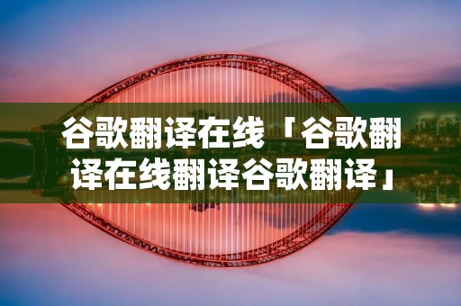 谷歌翻译在线「谷歌翻译在线翻译谷歌翻译」