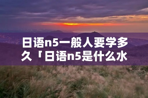 日语n5一般人要学多久「日语n5是什么水平」