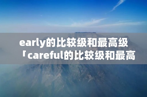 early的比较级和最高级「careful的比较级和最高级」 early的比较级和最高级「careful的比较级和最高级」