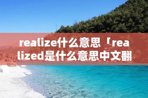 realize什么意思「realized是什么意思中文翻译」 realize什么意思「realized是什么意思中文翻译」