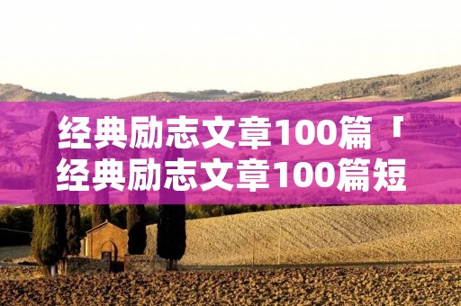 经典励志文章100篇「经典励志文章100篇短篇」 经典励志文章100篇「经典励志文章100篇短篇」