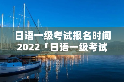 日语一级考试报名时间2022「日语一级考试报名时间2023」