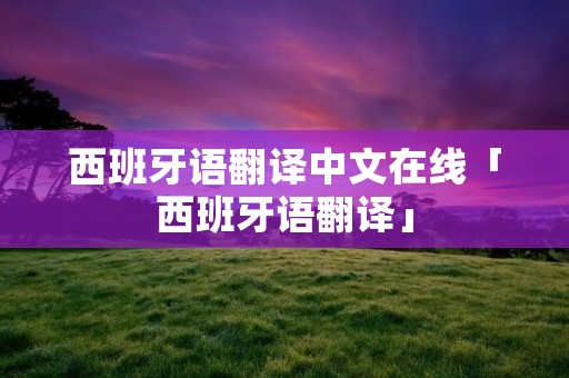 西班牙语翻译中文在线「西班牙语翻译」 西班牙语翻译中文在线「西班牙语翻译」