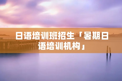 日语培训班招生「暑期日语培训机构」