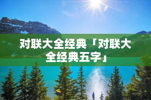 对联大全经典「对联大全经典五字」