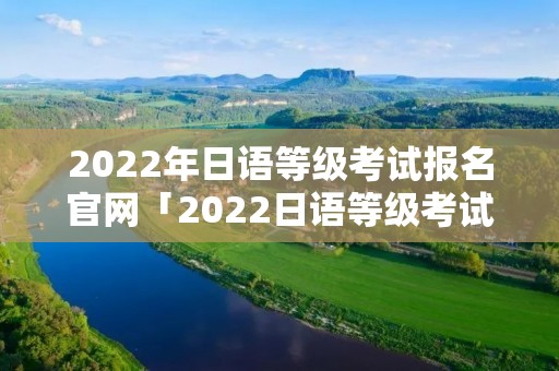2022年日语等级考试报名官网「2022日语等级考试报名官网入口」 2022年日语等级考试报名官网「2022日语等级考试报名官网入口」
