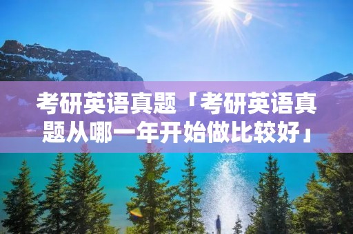 考研英语真题「考研英语真题从哪一年开始做比较好」 考研英语真题「考研英语真题从哪一年开始做比较好」