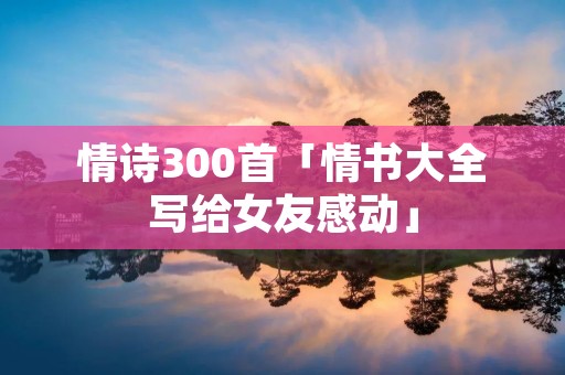 情诗300首「情书大全写给女友感动」