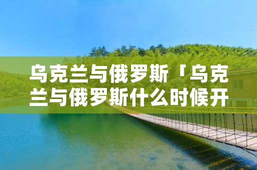 乌克兰与俄罗斯「乌克兰与俄罗斯什么时候开战」