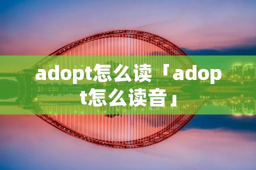 adopt怎么读「adopt怎么读音」 adopt怎么读「adopt怎么读音」