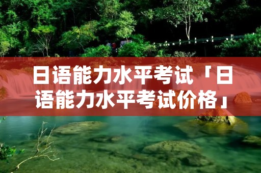 日语能力水平考试「日语能力水平考试价格」