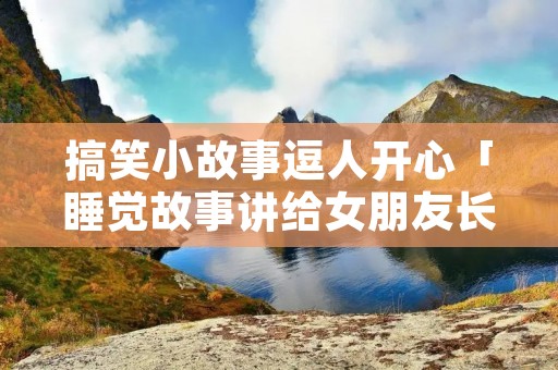 搞笑小故事逗人开心「睡觉故事讲给女朋友长的故事」